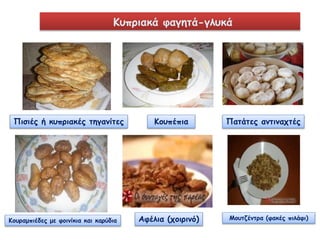 Κυπριακά φαγητά-γλυκά 
Πισιές ή κυπριακές τηγανίτες Κουπέπια Πατάτες αντιναχτές 
Κουραμπιέδες με φοινίκια και καρύδια Αφέλια (χοιρινό) Μουτζέντρα (φακές πιλάφι) 
 