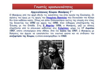 Γνωστές προσωπικότητες 
Αρχιεπίσκοπος Κύπρου Μακάριος Γ΄ 
Ο Μακάριος από την αρχή έδειξε τις ικανότητες του στην ηγεσία της Εκκλησίας. Οι 
σχέσεις του όμως με τις αρχές του Ηνωμένου Βασιλείου που διοικούσαν την Κύπρο 
δεν ήταν καθόλου καλές. Όπως και άλλοι Ελληνοκύπριοι ηγέτες της εποχής στο τέλος 
της δεκαετίας του 1940 και αρχές του 1950, ήταν ένθερμος υποστηρικτής της 
Ένωσης με την Ελλάδα. Στις 9 Μαρτίου 1956, ο Μακάριος, μαζί με άλλους 
εξορίζονται από το αποικιακό καθεστώς στις Σεϋχέλλες, μέχρι τις 17 Απριλίου 
1957, οπότε επιστρέφουν στην Αθήνα. Από τον Ιούλιο του 1957, ο Μακάριος με 
δηλώσεις του άρχισε να εγκαταλείπει τον ενωτικό αγώνα και να επιδιώκει την 
ανεξαρτησία της Κύπρου, η οποία ανακηρύχθηκε το 1960. 
 