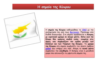 Η σημαία της Κύπρου 
Η σημαία της Κύπρου καθιερώθηκε το 1960 με την 
ανεξαρτησία της από τους Βρετανούς. Προέκυψε από 
διεθνή διαγωνισμό. Στη σημαία προβάλλεται η Κύπρος 
με πορτοκαλί χρώμα σε άσπρο φόντο. Κάτω από την 
Κύπρο δύο πράσινα κλαδιά ελιάς, ενωμένα στις 
άκρες που συμβολίζουν την ειρήνη μεταξύ των 
Ελλήνων και των Τούρκων της Κύπρου. Το χρώμα 
της Κύπρου στη σημαία συμβολίζει τον άλλοτε άφθονο 
χαλκό που υπήρχε στο νησί. Ακόμη το λευκό φόντο 
συμβολίζει την ελευθερία. Η Κύπρος είναι η μοναδική 
χώρα που απεικονίζει το χάρτη στη σημαία της. 
 