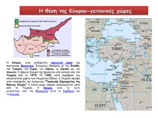 Η θέση της Κύπρου-γειτονικές χώρες 
Η Κύπρος, είναι ανεξάρτητη νησιωτική χώρα της 
ανατολικής Μεσογείου. Συνορεύει θαλάσσια με την Ελλάδα, 
την Τουρκία, την Συρία, τον Λίβανο, το Ισραήλ και την 
Αίγυπτο. Η βόρεια πλευρά της βρίσκεται υπό κατοχή από την 
Τουρκία από το 1974. Το 1983, κατά παράβαση του 
καταστατικού χάρτη των Ηνωμένων Εθνών, η Τουρκία προέβη 
στην ανακήρυξη της λεγόμενης "Τουρκικής Δημοκρατίας της 
Βόρειας Κύπρου” η οποία μέχρι σήμερα αναγνωρίζεται μόνο 
από τη Τουρκία. Η Κύπρος είναι το τρίτο 
μεγαλύτερο νησί της Μεσογείου μετά τη Σαρδηνία και 
τη Σικελία. 
 
