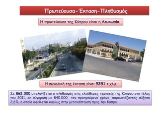 Πρωτεύουσα-Έκταση-Πληθυσμός 
Η πρωτεύουσα της Κύπρου είναι η Λευκωσία. 
Η συνολική της έκταση είναι 9251 τ.χλμ. 
Σε 862.000 υπολογίζεται ο πληθυσμός στις ελεύθερες περιοχές της Κύπρου στο τέλος 
του 2011, σε σύγκριση με 840.000 τον προηγούμενο χρόνο, παρουσιάζοντας αύξηση 
2,6%, η οποία οφείλεται κυρίως στην μετανάστευση προς την Κύπρο. 
 