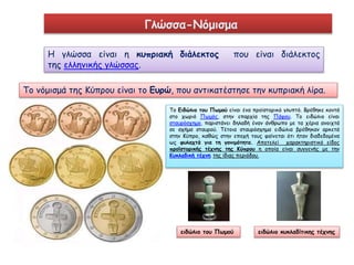 Γλώσσα-Νόμισμα 
Η γλώσσα είναι η κυπριακή διάλεκτος που είναι διάλεκτος 
της ελληνικής γλώσσας. 
Το νόμισμά της Κύπρου είναι το Ευρώ, που αντικατέστησε την κυπριακή λίρα. 
Το Ειδώλιο του Πωμού είναι ένα προϊστορικό γλυπτό. Βρέθηκε κοντά 
στο χωριό Πωμός, στην επαρχία της Πάφου. Το ειδώλιο είναι 
σταυρόσχημο, παριστάνει δηλαδή έναν άνθρωπο με τα χέρια ανοιχτά 
σε σχήμα σταυρού. Τέτοια σταυρόσχημα ειδώλια βρέθηκαν αρκετά 
στην Κύπρο, καθώς στην εποχή τους φαίνεται ότι ήταν διαδεδομένα 
ως φυλαχτά για τη γονιμότητα. Αποτελεί χαρακτηριστικό είδος 
προϊστορικής τέχνης της Κύπρου η οποία είναι συγγενής με την 
Κυκλαδική τέχνη της ίδιας περιόδου. 
ειδώλιο του Πωμού 
ειδώλιο κυκλαδίτικης τέχνης 
 