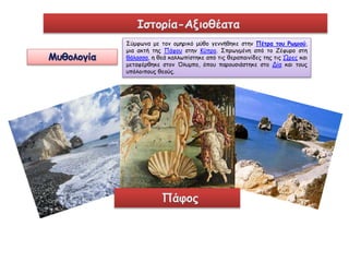 Ιστορία-Αξιοθέατα 
Μυθολογία 
Σύμφωνα με τον ομηρικό μύθο γεννήθηκε στην Πέτρα του Ρωμιού, 
μια ακτή της Πάφου στην Κύπρο. Σπρωγμένη από το Ζέφυρο στη 
θάλασσα, η θεά καλλωπίστηκε από τις θεραπαινίδες της τις Ώρες και 
μεταφέρθηκε στον Όλυμπο, όπου παρουσιάστηκε στο Δία και τους 
υπόλοιπους θεούς. 
Πάφος 
 