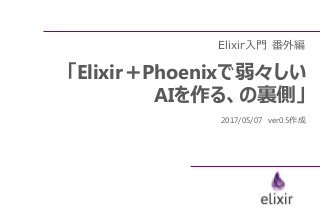 Elixir入門 番外編
「Elixir＋Phoenixで弱々しい
AIを作る、の裏側」
2017/05/07 ver0.5作成
 