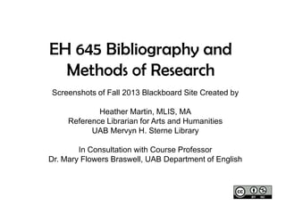 EH 645 Bibliography and
Methods of Research
Screenshots of Fall 2013 Blackboard Site Created by
Heather Martin, MLIS, MA
Reference Librarian for Arts and Humanities
UAB Mervyn H. Sterne Library
In Consultation with Course Professor
Dr. Mary Flowers Braswell, UAB Department of English

 