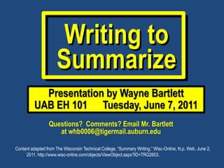 Writing to
                     Summarize
            Presentation by Wayne Bartlett
          UAB EH 101 Tuesday, June 7, 2011
                 Questions? Comments? Email Mr. Bartlett
                    at whb0006@tigermail.auburn.edu

Content adapted from The Wisconsin Technical College, “Summary Writing.” Wisc-Online, N.p. Web. June 2,
     2011. http://www.wisc-online.com/objects/ViewObject.aspx?ID=TRG2603.
 