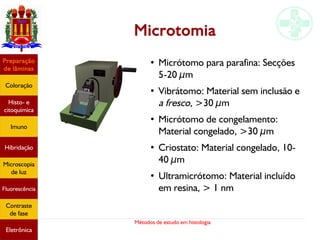 Métodos de estudo em histologia
Microtomia
●
Micrótomo para parafina: Secções
5-20 µm
●
Vibrátomo: Material sem inclusão e
a fresco, >30 µm
●
Micrótomo de congelamento:
Material congelado, >30 µm
●
Criostato: Material congelado, 10-
40 µm
●
Ultramicrótomo: Material incluído
em resina, > 1 nm
Preparação
de lâminas
Coloração
Histo- e
citoquímica
Imuno
Hibridação
Microscopia
de luz
Fluorescência
Contraste
de fase
Eletrônica
 