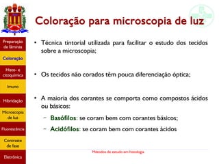 Métodos de estudo em histologia
Coloração para microscopia de luz
●
Técnica tintorial utilizada para facilitar o estudo dos tecidos
sobre a microscopia;
● Os tecidos não corados têm pouca diferenciação óptica;
● A maioria dos corantes se comporta como compostos ácidos
ou básicos:
– Basófilos: se coram bem com corantes básicos;
– Acidófilos: se coram bem com corantes ácidos
Preparação
de lâminas
Coloração
Histo- e
citoquímica
Imuno
Hibridação
Microscopia
de luz
Fluorescência
Contraste
de fase
Eletrônica
 