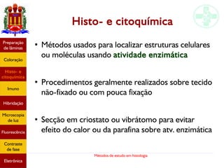 Métodos de estudo em histologia
Histo- e citoquímica
●
Métodos usados para localizar estruturas celulares
ou moléculas usando atividade enzimática
●
Procedimentos geralmente realizados sobre tecido
não-fixado ou com pouca fixação
●
Secção em criostato ou vibrátomo para evitar
efeito do calor ou da parafina sobre atv. enzimática
Preparação
de lâminas
Coloração
Histo- e
citoquímica
Imuno
Hibridação
Microscopia
de luz
Fluorescência
Contraste
de fase
Eletrônica
 
