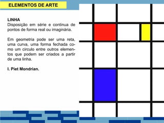LINHA
Disposição em série e continua de
pontos de forma real ou imaginária.
Em geometria pode ser uma reta,
uma curva, uma forma fechada co-
mo um circulo entre outros elemen-
tos que podem ser criados a partir
de uma linha.
I. Piet Mondrian.
ELEMENTOS DE ARTE
 