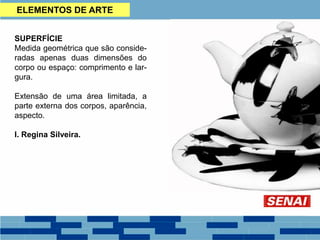 SUPERFÍCIE
Medida geométrica que são conside-
radas apenas duas dimensões do
corpo ou espaço: comprimento e lar-
gura.
Extensão de uma área limitada, a
parte externa dos corpos, aparência,
aspecto.
I. Regina Silveira.
ELEMENTOS DE ARTE
 