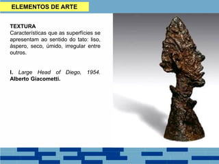 TEXTURA
Características que as superfícies se
apresentam ao sentido do tato: liso,
áspero, seco, úmido, irregular entre
outros.
I. Large Head of Diego, 1954.
Alberto Giacometti.
ELEMENTOS DE ARTE
 