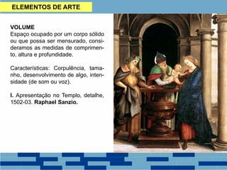 VOLUME
Espaço ocupado por um corpo sólido
ou que possa ser mensurado, consi-
deramos as medidas de comprimen-
to, altura e profundidade.
Características: Corpulência, tama-
nho, desenvolvimento de algo, inten-
sidade (de som ou voz).
I. Apresentação no Templo, detalhe,
1502-03. Raphael Sanzio.
ELEMENTOS DE ARTE
 
