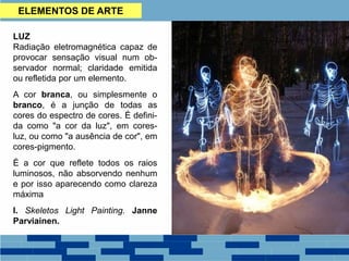 LUZ
Radiação eletromagnética capaz de
provocar sensação visual num ob-
servador normal; claridade emitida
ou refletida por um elemento.
A cor branca, ou simplesmente o
branco, é a junção de todas as
cores do espectro de cores. É defini-
da como "a cor da luz", em cores-
luz, ou como "a ausência de cor", em
cores-pigmento.
É a cor que reflete todos os raios
luminosos, não absorvendo nenhum
e por isso aparecendo como clareza
máxima
I. Skeletos Light Painting. Janne
Parviainen.
ELEMENTOS DE ARTE
 
