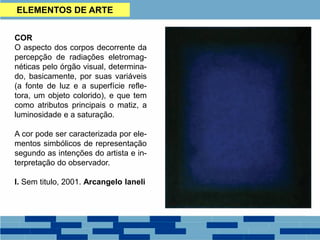 ELEMENTOS DE ARTE
COR
O aspecto dos corpos decorrente da
percepção de radiações eletromag-
néticas pelo órgão visual, determina-
do, basicamente, por suas variáveis
(a fonte de luz e a superfície refle-
tora, um objeto colorido), e que tem
como atributos principais o matiz, a
luminosidade e a saturação.
A cor pode ser caracterizada por ele-
mentos simbólicos de representação
segundo as intenções do artista e in-
terpretação do observador.
I. Sem titulo, 2001. Arcangelo Ianeli
 