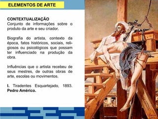 CONTEXTUALIZAÇÃO
Conjunto de informações sobre o
produto da arte e seu criador.
Biografia do artista, contexto da
época, fatos históricos, sociais, reli-
giosos ou psicológicos que possam
ter influenciado na produção da
obra.
Influências que o artista recebeu de
seus mestres, de outras obras de
arte, escolas ou movimentos.
I. Tiradentes Esquartejado, 1893.
Pedro Américo.
ELEMENTOS DE ARTE
 