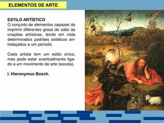ESTILO ARTÍSTICO
O conjunto de elementos capazes de
imprimir diferentes graus de valor às
criações artísticas, tendo em vista
determinados padrões estéticos en-
trelaçados a um período.
Cada artista tem um estilo único,
mas pode estar eventualmente liga-
do a um movimento de arte (escola).
I. Hieronymus Bosch.
ELEMENTOS DE ARTE
 