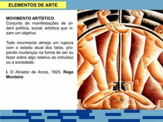 MOVIMENTO ARTÍSTICO
Conjunto de manifestações de or-
dem política, social, artística que vi-
sam um objetivo.
Todo movimento almeja um ruptura
com o estado atual dos fatos, pro-
pondo mudanças na forma de ser ou
fazer sobre algo relativo ao individuo
ou a sociedade.
I. O Atirador de Arcos, 1925. Rego
Monteiro
ELEMENTOS DE ARTE
 