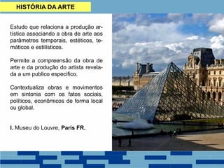 HISTÓRIA DA ARTE
Estudo que relaciona a produção ar-
tística associando a obra de arte aos
parâmetros temporais, estéticos, te-
máticos e estilísticos.
Permite a compreensão da obra de
arte e da produção do artista revela-
da a um publico especifico.
Contextualiza obras e movimentos
em sintonia com os fatos sociais,
políticos, econômicos de forma local
ou global.
I. Museu do Louvre, Paris FR.
 