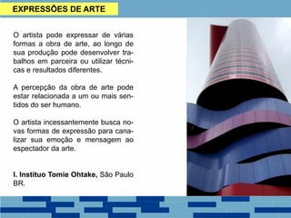 EXPRESSÕES DE ARTE
O artista pode expressar de várias
formas a obra de arte, ao longo de
sua produção pode desenvolver tra-
balhos em parceira ou utilizar técni-
cas e resultados diferentes.
A percepção da obra de arte pode
estar relacionada a um ou mais sen-
tidos do ser humano.
O artista incessantemente busca no-
vas formas de expressão para cana-
lizar sua emoção e mensagem ao
espectador da arte.
I. Instituo Tomie Ohtake, São Paulo
BR.
 