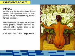 EXPRESSÕES DE ARTE
PINTURA
A arte e a técnica de aplicar tintas
sobre uma superfície plana ou irre-
gular a fim de representar figuras ou
formas abstratas.
Utilizando diversos tipos de suporte
como quadros, painéis, paredes, es-
culturas entre outros, tendo a cor
como elemento básico.
I. Nú com Lírios, 1944. Diego Rivera
 