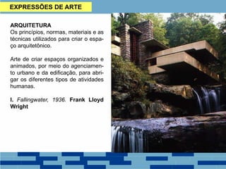 EXPRESSÕES DE ARTE
ARQUITETURA
Os princípios, normas, materiais e as
técnicas utilizados para criar o espa-
ço arquitetônico.
Arte de criar espaços organizados e
animados, por meio do agenciamen-
to urbano e da edificação, para abri-
gar os diferentes tipos de atividades
humanas.
I. Fallingwater, 1936. Frank Lloyd
Wright
 