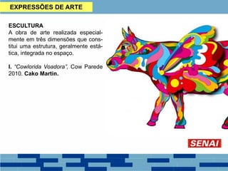 EXPRESSÕES DE ARTE
ESCULTURA
A obra de arte realizada especial-
mente em três dimensões que cons-
titui uma estrutura, geralmente está-
tica, integrada no espaço.
I. “Cowlorida Voadora”, Cow Parede
2010. Cako Martin.
 