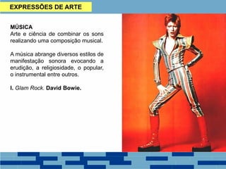 EXPRESSÕES DE ARTE
MÚSICA
Arte e ciência de combinar os sons
realizando uma composição musical.
A música abrange diversos estilos de
manifestação sonora evocando a
erudição, a religiosidade, o popular,
o instrumental entre outros.
I. Glam Rock. David Bowie.
 