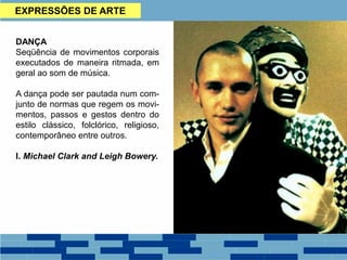 EXPRESSÕES DE ARTE
DANÇA
Seqüência de movimentos corporais
executados de maneira ritmada, em
geral ao som de música.
A dança pode ser pautada num com-
junto de normas que regem os movi-
mentos, passos e gestos dentro do
estilo clássico, folclórico, religioso,
contemporâneo entre outros.
I. Michael Clark and Leigh Bowery.
 