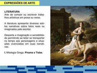 EXPRESSÕES DE ARTE
LITERATURA
Arte de compor ou escrever traba-
lhos artísticos em prosa ou verso.
A literatura apresenta diversos esti-
los narrativos sobre fatos reais ou
imaginados pelo escritor.
Desperta a imaginação e sensibilida-
de permitindo ao leitor se transportar
no tempo aos personagens e situa-
ções vivenciadas em suas narrati-
vas.
I. Mitologia Grega. Píramo e Tisbe.
 