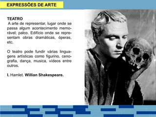 EXPRESSÕES DE ARTE
TEATRO
A arte de representar, lugar onde se
passa algum acontecimento memo-
rável; palco. Edifício onde se repre-
sentam obras dramáticas, óperas,
etc.
O teatro pode fundir várias lingua-
gens artísticas como figurino, ceno-
grafia, dança, musica, vídeos entre
outros.
I. Hamlet. Willian Shakespeare.
 