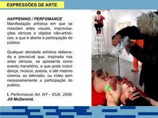 EXPRESSÕES DE ARTE
HAPPENING / PERFOMANCE
Manifestação artística em que se
mesclam artes visuais, improvisa-
ções cênicas e objetos não-artísti-
cos, e que é aberta à participação do
público.
Qualquer atividade artística elabora-
da e previsível que, inspirada nas
artes cênicas, se apresenta como
evento transitório, e que pode incluir
dança, música, poesia, e até mesmo
cinema, ou televisão, ou vídeo sem
necessariamente a participação do
publico.
I. Performance Art, NY – EUA, 2009.
Jill McDermid.
 