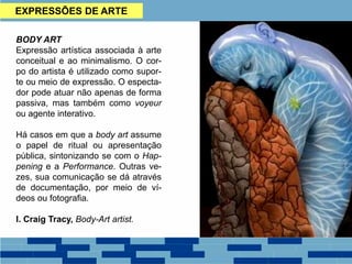EXPRESSÕES DE ARTE
BODY ART
Expressão artística associada à arte
conceitual e ao minimalismo. O cor-
po do artista é utilizado como supor-
te ou meio de expressão. O especta-
dor pode atuar não apenas de forma
passiva, mas também como voyeur
ou agente interativo.
Há casos em que a body art assume
o papel de ritual ou apresentação
pública, sintonizando se com o Hap-
pening e a Performance. Outras ve-
zes, sua comunicação se dá através
de documentação, por meio de ví-
deos ou fotografia.
I. Craig Tracy, Body-Art artist.
 