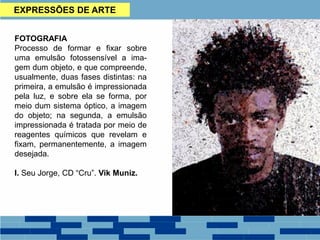 EXPRESSÕES DE ARTE
FOTOGRAFIA
Processo de formar e fixar sobre
uma emulsão fotossensível a ima-
gem dum objeto, e que compreende,
usualmente, duas fases distintas: na
primeira, a emulsão é impressionada
pela luz, e sobre ela se forma, por
meio dum sistema óptico, a imagem
do objeto; na segunda, a emulsão
impressionada é tratada por meio de
reagentes químicos que revelam e
fixam, permanentemente, a imagem
desejada.
I. Seu Jorge, CD “Cru”. Vik Muniz.
 