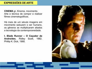 EXPRESSÕES DE ARTE
CINEMA gr. Kinema, movimento.
Arte e técnica de compor e realizar
filmes cinematográficos.
Há mais de um século imagens em
movimento seduzem o ser humano,
os gêneros se multiplicaram aliados
a tecnologia da contemporaneidade.
I. Blade Runner – O Caçador de
Androídes. Ridley Scott, 1982.
Phillip K. Dick, 1968.
 