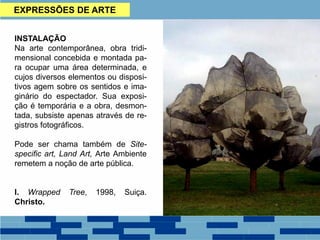 EXPRESSÕES DE ARTE
INSTALAÇÃO
Na arte contemporânea, obra tridi-
mensional concebida e montada pa-
ra ocupar uma área determinada, e
cujos diversos elementos ou disposi-
tivos agem sobre os sentidos e ima-
ginário do espectador. Sua exposi-
ção é temporária e a obra, desmon-
tada, subsiste apenas através de re-
gistros fotográficos.
Pode ser chama também de Site-
specific art, Land Art, Arte Ambiente
remetem a noção de arte pública.
I. Wrapped Tree, 1998, Suiça.
Christo.
 