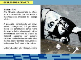 EXPRESSÕES DE ARTE
STREET ART
Arte Urbana, urbanografia ou street
art é a expressão que se refere a
manifestações artísticas no espaço
público.
A princípio, considerado um movi-
mento underground, foi gradativa-
mente se constituindo como forma
do fazer artístico, abrangendo várias
modalidades que vão do Graffiti ao
Estêncil, passando por stickers,
cartazes lambe-lambe (também cha-
mados poster-bombs), intervenções,
instalações, flash mob, entre outras.
I. Snort, London UK. villageofjoy.com
 