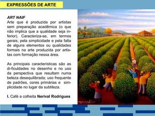 EXPRESSÕES DE ARTE
ART NAIF
Arte que é produzida por artistas
sem preparação acadêmica (o que
não implica que a qualidade seja in-
ferior). Caracteriza-se, em termos
gerais, pela simplicidade e pela falta
de alguns elementos ou qualidades
formais na arte produzida por artis-
tas com formação nessa área.
As principais características são as
di-ficuldades no desenho e no uso
da perspectiva que resultam numa
beleza desequilibrada; uso frequente
de padrões, cores primárias e sim-
plicidade no lugar da subtileza.
I. Café a colheita Nerival Rodrigues
 