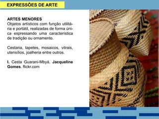 EXPRESSÕES DE ARTE
ARTES MENORES
Objetos artísticos com função utilitá-
ria e portátil, realizadas de forma úni-
ca expressando uma característica
de tradição ou ornamento.
Cestaria, tapetes, mosaicos, vitrais,
utensílios, joalheria entre outros.
I. Cesta Guarani-Mbyá, Jacqueline
Gomes. flickr.com
 