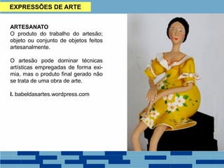 EXPRESSÕES DE ARTE
ARTESANATO
O produto do trabalho do artesão;
objeto ou conjunto de objetos feitos
artesanalmente.
O artesão pode dominar técnicas
artísticas empregadas de forma exi-
mia, mas o produto final gerado não
se trata de uma obra de arte.
I. babeldasartes.wordpress.com
 