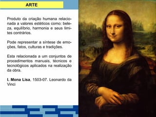ARTE
Produto da criação humana relacio-
nada a valores estéticos como: bele-
za, equilíbrio, harmonia e seus limi-
tes contrários.
Pode representar a síntese de emo-
ções, fatos, culturas e tradições.
Esta relacionada a um conjuntos de
procedimentos manuais, técnicos e
tecnológicos aplicados na realização
da obra.
I. Mona Lisa, 1503-07. Leonardo da
Vinci
 