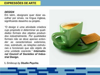 EXPRESSÕES DE ARTE
DESIGN
Em latim, designare quer dizer es-
colher por sinais, na língua inglesa,
significando desenho ou projeto.
“O design é uma atividade criadora
cujo propósito é determinar as quali-
dades formais dos objetos produzi-
dos industrialmente. Por qualidades
formais não se deve apenas enten-
der as características exteriores,
mas, sobretudo, as relações estrutu-
rais e funcionais que são objeto de
uma unidade coerente.” Internatio-
nal Council of Societies of Indus-
trial Design.
I. Smilecup by Studio Psycho.
 