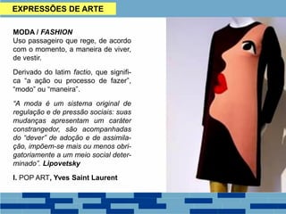 EXPRESSÕES DE ARTE
MODA / FASHION
Uso passageiro que rege, de acordo
com o momento, a maneira de viver,
de vestir.
Derivado do latim factio, que signifi-
ca “a ação ou processo de fazer”,
“modo” ou “maneira”.
“A moda é um sistema original de
regulação e de pressão sociais: suas
mudanças apresentam um caráter
constrangedor, são acompanhadas
do “dever” de adoção e de assimila-
ção, impõem-se mais ou menos obri-
gatoriamente a um meio social deter-
minado”. Lipovetsky
I. POP ART, Yves Saint Laurent
 