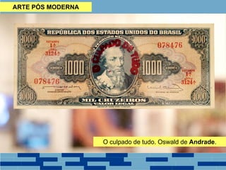 ARTE PÓS MODERNA
• Autoria - não põe as mãos na obra, possui uma equipe de trabalho;
• Metalinguagem - utiliza a arte para falar sobre a própria arte, principalmente
quando entra na questão dos valores estéticos da cultura de massa.
• Inspiração Cotidiana - busca elementos do cotidiano das pessoas para ques-
tioná-los e discuti-los.
• Participação Pública. - alguns trabalhos só se formam com a presença do ob-
servador, chegando, às vezes, a ser o próprio observador.
• Espaços não convencionais - alguns trabalhos são realizados dentro da mídia,
• Mistura entre Personagem e Artista - o artista passa a ser o próprio persona-
gem da obra.
• Novos Critérios e Valores - questionamento dos paradigmas impostos pelo
mercado de arte, através de uma sutil ironia (padrões de beleza).O culpado de tudo. Oswald de Andrade.
 