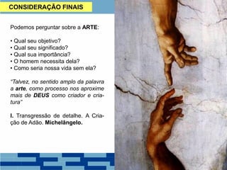 CONSIDERAÇÃO FINAIS
Podemos perguntar sobre a ARTE:
• Qual seu objetivo?
• Qual seu significado?
• Qual sua importância?
• O homem necessita dela?
• Como seria nossa vida sem ela?
“Talvez, no sentido amplo da palavra
a arte, como processo nos aproxime
mais de DEUS como criador e cria-
tura”
I. Transgressão de detalhe. A Cria-
ção de Adão. Michelângelo.
 