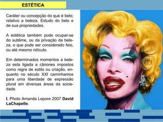 ESTÉTICA
Caráter ou concepção do que é belo;
relativo a beleza. Estudo do belo e
de sua propriedades.
A estética também pode ocupar-se
do sublime, ou da privação da bele-
za, o que pode ser considerado feio,
ou até mesmo ridículo.
Em determinados momentos a bele-
za esta ligada a cânones impostos
como regra de estilo ou criação, en-
quanto no século XXI caminhamos
para uma liberdade de expressão
plural em diversas áreas da socie-
dade.
I. Photo Amanda Lepore 2007 David
LaChapelle.
 