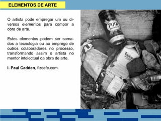 ELEMENTOS DE ARTE
O artista pode empregar um ou di-
versos elementos para compor a
obra de arte.
Estes elementos podem ser soma-
dos a tecnologia ou ao emprego de
outros colaboradores no processo,
transformando assim o artista no
mentor intelectual da obra de arte.
I. Paul Cadden, fizcafe.com.
 