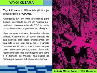 YAYOI KUSAMA
Yayoi Kusama (1929) artista plástica ja-
ponesa ligada a POP Arte.
Abandonou NY em 1975 retornando para
Tóquio, internando se em um hospital psi-
quiátrico, Kusama sofre de TOC – trans-
torno obsessivo compulsivo - em alto grau.
Uma de suas maiores obsessões são os
pontos. Kusama os vê como símbolo de
sua doença, eles estão onipresentes em
sua arte e em seu dia a dia – a artista
costuma cobrir seu corpo e suas roupas
com numerosos pontos, suas obras são
representações das alucinações que sofre
e a maneira de mostrar aos outros as
coisas que só ela vê durante seus surtos.
Infinity Mirror Room , 1965. Kusama
 
