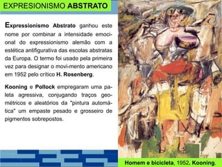 EXPRESIONISMO ABSTRATO
Expressionismo Abstrato ganhou este
nome por combinar a intensidade emoci-
onal do expressionismo alemão com a
estética antifigurativa das escolas abstratas
da Europa. O termo foi usado pela primeira
vez para designar o movi-mento americano
em 1952 pelo crítico H. Rosenberg.
Kooning e Pollock empregaram uma pa-
leta agressiva, conjugando traços geo-
métricos e aleatórios da "pintura automá-
tica" um empaste pesado e grosseiro de
pigmentos sobrepostos.
Homem e bicicleta, 1952. Kooning.
 