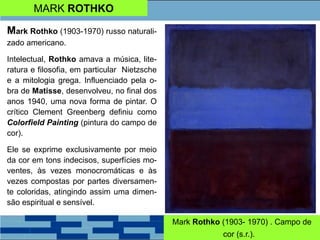 MARK ROTHKO
Mark Rothko (1903-1970) russo naturali-
zado americano.
Intelectual, Rothko amava a música, lite-
ratura e filosofia, em particular Nietzsche
e a mitologia grega. Influenciado pela o-
bra de Matisse, desenvolveu, no final dos
anos 1940, uma nova forma de pintar. O
crítico Clement Greenberg definiu como
Colorfield Painting (pintura do campo de
cor).
Ele se exprime exclusivamente por meio
da cor em tons indecisos, superfícies mo-
ventes, às vezes monocromáticas e às
vezes compostas por partes diversamen-
te coloridas, atingindo assim uma dimen-
são espiritual e sensível.
Mark Rothko (1903- 1970) . Campo de
cor (s.r.).a
 